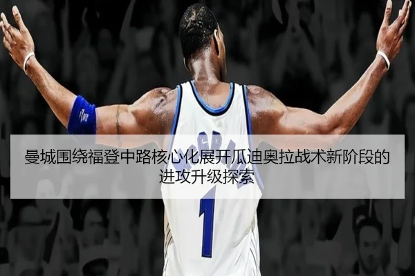曼城围绕福登中路核心化展开瓜迪奥拉战术新阶段的进攻升级探索