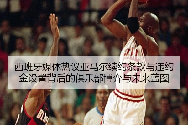 西班牙媒体热议亚马尔续约条款与违约金设置背后的俱乐部博弈与未来蓝图