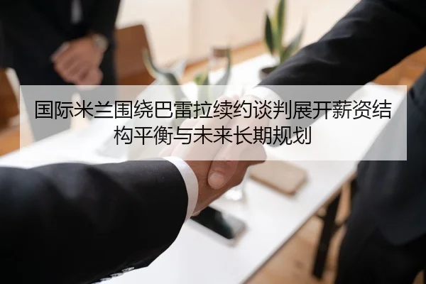 国际米兰围绕巴雷拉续约谈判展开薪资结构平衡与未来长期规划