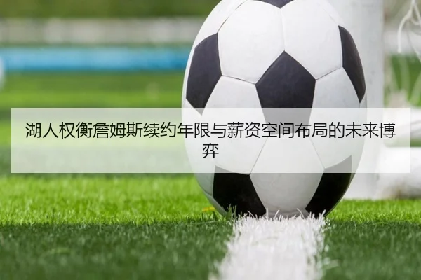 湖人权衡詹姆斯续约年限与薪资空间布局的未来博弈