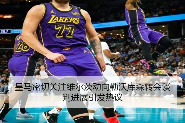 皇马密切关注维尔茨动向勒沃库森转会谈判进展引发热议