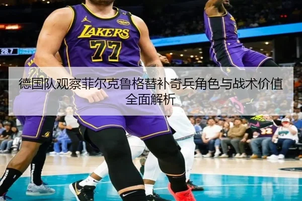 德国队观察菲尔克鲁格替补奇兵角色与战术价值全面解析