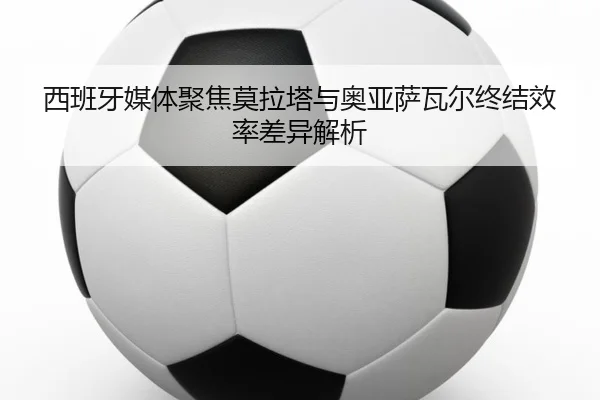 西班牙媒体聚焦莫拉塔与奥亚萨瓦尔终结效率差异解析