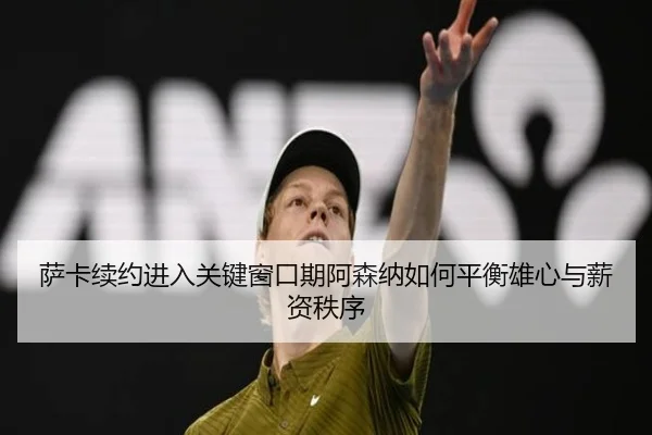 萨卡续约进入关键窗口期阿森纳如何平衡雄心与薪资秩序