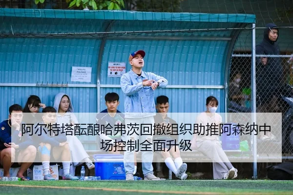 阿尔特塔酝酿哈弗茨回撤组织助推阿森纳中场控制全面升级