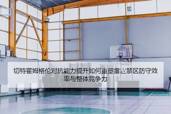 切特霍姆格伦对抗能力提升如何重塑雷霆禁区防守效率与整体竞争力