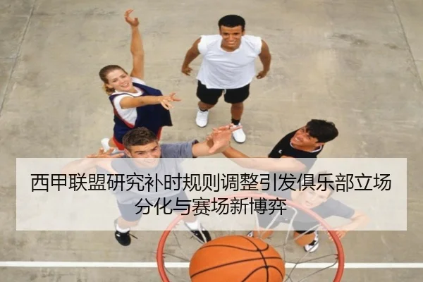 西甲联盟研究补时规则调整引发俱乐部立场分化与赛场新博弈